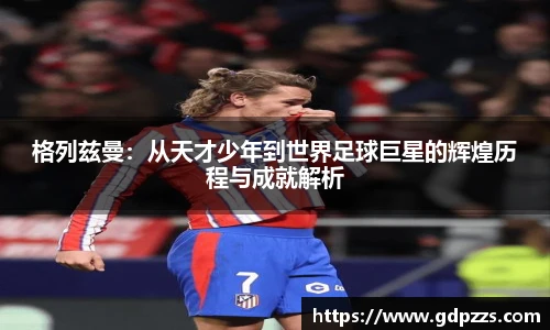 格列兹曼：从天才少年到世界足球巨星的辉煌历程与成就解析