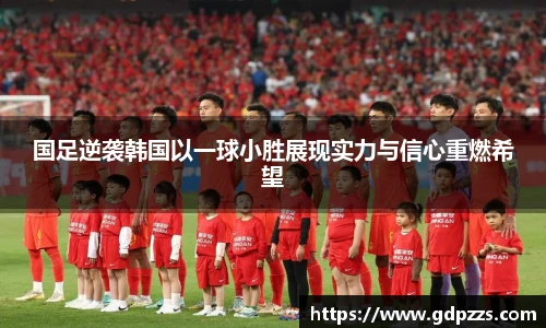 国足逆袭韩国以一球小胜展现实力与信心重燃希望